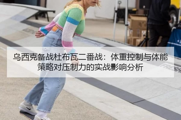 乌西克备战杜布瓦二番战：体重控制与体能策略对压制力的实战影响分析