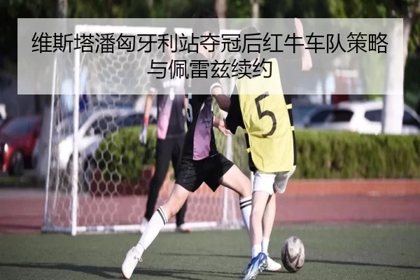 维斯塔潘匈牙利站夺冠后红牛车队策略与佩雷兹续约